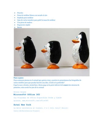 Pinceles
     Pasta de moldear blanca con secado al aire
     Espátula para moldear
     Lijas de varios tamaños para pulir la masa de moldear
     Una pieza de madera
     Pegamento rápido
     Barniz




Paso a paso:
Para comenzar piensa en el animal que quieres crear, nosotros te presentamos las fotografías de
varios modelos para que puedas hacerte una idea. ¿Cuál es tu preferido?
Coge la nuez y lávala y sécala bien. Ahora pega en la parte inferior de la nuez dos cáscaras de
pistachos, estos serán los pies de tu animal.

Avisos Google
Microsoft® Office 365
Sus Programas de Office Disponibles Dónde y Cuándo
quieras. www.microsoft.com/office365

Hotel New York
La mejor asistencia al viajero. 2 x 1 solo Junio! Assist-
Card.com/Asistencia-Viajero
 