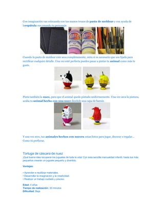 Con imaginación vas colocando con tus manos trozos de pasta de moldear y con ayuda de
laespátula ves creando tu personaje.




Cuando la pasta de moldear este seca completamente, mira si es necesario que sea lijada para
rectificar cualquier detalle. Una vez esté perfecta puedes pasar a pintar tu animal como más te
guste.




Pinta también la nuez, para que el animal quede pintado uniformemente. Una vez seca la pintura,
acaba tu animal hecho con una nuez dándole una capa de barniz.




Y una vez seco, tus animales hechos con nueces estan listos para jugar, decorar o regalar…
Como tú prefieras.



Tortuga de cáscara de nuez
¡Qué buena idea recuperar los juguetes de toda la vida! Con esta sencilla manualidad infantil, hasta los más
pequeños crearán un juguete pequeño y divertido.

Ventajas:

• Aprender a reutilizar materiales.
• Desarrollar la imaginación y la creatividad.
• Realizar un trabajo cuidado y preciso.

Edad: 4 años
Tiempo de realización: 30 minutos
Dificultad: Baja
 