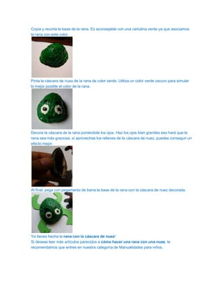 Copia y recorta la base de la rana. Es aconsejable con una cartulina verde ya que asociamos
la rana con este color.




Pinta la cáscara de nuez de la rana de color verde. Utiliza un color verde oscuro para simular
lo mejor posible el color de la rana.




Decora la cáscara de la rana poniéndole los ojos. Haz los ojos bien grandes eso hará que la
rana sea más graciosa, si aprovechas los relieves de la cáscara de nuez, puedes conseguir un
efecto mejor.




Al final, pega con pegamento de barra la base de la rana con la cáscara de nuez decorada.




Ya tienes hecha la rana con la cáscara de nuez!
Si deseas leer más artículos parecidos a cómo hacer una rana con una nuez, te
recomendamos que entres en nuestra categoría de Manualidades para niños.
 