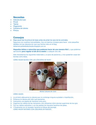 Necesitas
     Cáscara de nuez
     Pincel
     Tijeras
     Pegamento
     Cartulina de colores
     Pintura



     Consejos
     Deja secar bien la pintura de base antes de pintar los ojos de los animales.
     Seguimos con nuestras manualidades. Hoy os traemos consejos para hacer unos pequeños
     detalles con las cáscaras de nuez que hemos visto en el blog
     delasmanualidadesdeclaudia.blogspot.com.es

     Pequeños búhos o ratoncitos que podemos hacer de una manera fácil, y que podemos
     aprovechar para regalar el día de la madre o cualquier otro día.

     Sólo necesitamos los siguientes materiales y un poco de paciencia, y nos quedarían cosas tan
     bonitas como éstas.

     CÓMO HACER BUHOS CON LAS CÁSCARAS DE NUEZ:




                                         Buhos cascara de nuez
     CÓMO HACER:

1.   Lo primero adecuamos la cáscara que no contenga ninguna suciedad o imperfección.
2.   Pintamos la cáscara del color qué queramos.
3.   Colocamos una pepita de manzana como pico.
4.   Cogemos los rabitos de las manzanas y los utilizamos cómo plumas superiores de los ojos.
5.   Con los rabitos sobrantes o con las pepitas de manzana hacemos las patas.
6.   Y finalmente con el rotulador hacemos el dibujo del plumaje.
     CÓMO HACER RATONES CON CÁSCARAS DE NUECES:
 