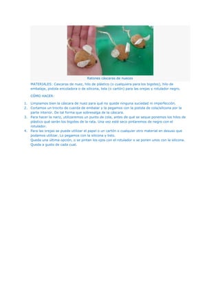 Ratones cáscaras de nueces
   MATERIALES: Cascaras de nuez, hilo de plástico (o cualquiera para los bigotes), hilo de
   embalaje, pistola encoladora o de silicona, tela (o cartón) para las orejas y rotulador negro.

   CÓMO HACER:

1. Limpiamos bien la cáscara de nuez para qué no quede ninguna suciedad ni imperfección.
2. Cortamos un trocito de cuerda de embalar y la pegamos con la pistola de cola/silicona por la
   parte interior. De tal forma que sobresalga de la cáscara.
3. Para hacer la nariz, utilizaremos un punto de cola, antes de qué se seque ponemos los hilos de
   plástico qué serán los bigotes de la rata. Una vez esté seco pintaremos de negro con el
   rotulador.
4. Para las orejas se puede utilizar el papel o un cartón o cualquier otro material en desuso que
   podamos utilizar. Lo pegamos con la silicona y listo.
   Queda una última opción, o se pintan los ojos con el rotulador o se ponen unos con la silicona.
   Queda a gusto de cada cual.
 