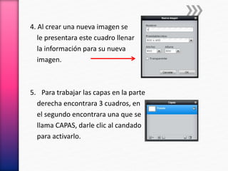 4. Al crear una nueva imagen se
le presentara este cuadro llenar
la información para su nueva
imagen.
5. Para trabajar las capas en la parte
derecha encontrara 3 cuadros, en
el segundo encontrara una que se
llama CAPAS, darle clic al candado
para activarlo.