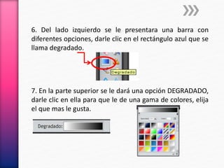 6. Del lado izquierdo se le presentara una barra con
diferentes opciones, darle clic en el rectángulo azul que se
llama degradado.
7. En la parte superior se le dará una opción DEGRADADO,
darle clic en ella para que le de una gama de colores, elija
el que mas le gusta.