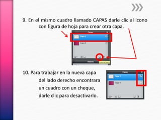 9. En el mismo cuadro llamado CAPAS darle clic al icono
con figura de hoja para crear otra capa.
10. Para trabajar en la nueva capa
del lado derecho encontrara
un cuadro con un cheque,
darle clic para desactivarlo.