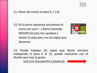 11. Hacer de nuevo el paso 6, 7 y 8.
12. En la barra izquierda encontrara el
icono con una + y flecha llamada
MOVER (V) esta nos ayudara a
mover la capa para ver las capas que
llevamos.
13. Puede trabajar las capas que desee siempre
trabajando el paso 6 al 12, puede realizarlas con el
diseño que mas le guste.
VER LOS SIGUIENTES EJEMPLOS