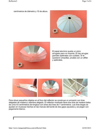 Reflector3                                                                         Page 3 of 4




      centímetros de diámetro y 10 de altura.




                                                 El papel aluminio queda un poco
                                                 arrugado pero no importa. Si hay arrugas
                                                 grandes aplánalas con cuidado. Si te
                                                 quedaron ampollas, pícalas con un alfiler
                                                 y aplánalas.




Para situar pequeños objetos en el foco del reflector se construye un armazón con tiras
delgadas de madera o alambre delgado. El reflector mostrado tiene dos tiras de madera balsa
de unos 43 centímetros de longitud con otras dos tiras de 7 centímetros. Las tiras largas se
ajustan en muescas hechas en las marcas del borde de dos gajos opuestos y se pegan con
pegamento blanco.




http://www.tianguisdefisica.com/reflector3.htm                                     22/03/2011
 