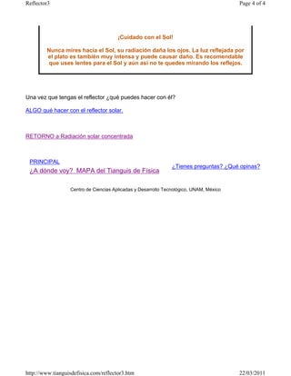 Reflector3                                                                              Page 4 of 4




                                       ¡Cuidado con el Sol!

        Nunca mires hacia el Sol, su radiación daña los ojos. La luz reflejada por
        el plato es también muy intensa y puede causar daño. Es recomendable
        que uses lentes para el Sol y aún así no te quedes mirando los reflejos.




Una vez que tengas el reflector ¿qué puedes hacer con él?

ALGO qué hacer con el reflector solar.



RETORNO a Radiación solar concentrada



 PRINCIPAL
                                                               ¿Tienes preguntas? ¿Qué opinas?
 ¿A dónde voy? MAPA del Tianguis de Física

                  Centro de Ciencias Aplicadas y Desarrollo Tecnológico, UNAM, México




http://www.tianguisdefisica.com/reflector3.htm                                          22/03/2011
 