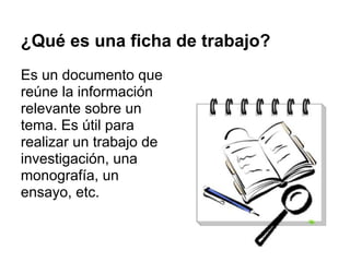 ¿Qué es una ficha de trabajo?
Es un documento que
reúne la información
relevante sobre un
tema. Es útil para
realizar un trabajo de
investigación, una
monografía, un
ensayo, etc.
 
