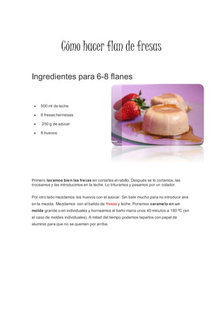 Cómo hacer flan de fresas
Ingredientes para 6-8 flanes
 500 ml de leche
 8 fresas hermosas
 250 g de azúcar
 8 huevos
Primero lavamos bien las fresas sin cortarles el rabillo. Después se lo cortamos, las
troceamos y las introducimos en la leche. Lo trituramos y pasamos por un colador.
Por otro lado mezclamos los huevos con el azúcar. Sin batir mucho para no introducir aire
en la mezcla. Mezclamos con el batido de fresas y leche. Ponemos caramelo en un
molde grande o en individuales y horneamos al baño maría unos 40 minutos a 180 ºC (en
el caso de moldes individuales). A mitad del tiempo podemos taparlos con papel de
aluminio para que no se quemen por arriba.
 