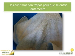 …los cubrimos con trapos para que se enfríe
               lentamente
 