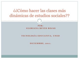 ¿¿Cómo hacer las clases más
dinámicas de estudios sociales??

                POR:
         GLORIANA REYES ROJAS



      TECNOLOGÍA EDUCATIVA, UNED



           DICIEMBRE, 2011.
 