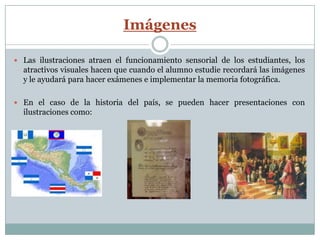 Imágenes

 Las ilustraciones atraen el funcionamiento sensorial de los estudiantes, los
  atractivos visuales hacen que cuando el alumno estudie recordará las imágenes
  y le ayudará para hacer exámenes e implementar la memoria fotográfica.

 En el caso de la historia del país, se pueden hacer presentaciones con
  ilustraciones como:
 