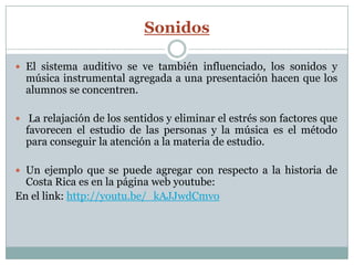 Sonidos

 El sistema auditivo se ve también influenciado, los sonidos y
  música instrumental agregada a una presentación hacen que los
  alumnos se concentren.

 La relajación de los sentidos y eliminar el estrés son factores que
  favorecen el estudio de las personas y la música es el método
  para conseguir la atención a la materia de estudio.

 Un ejemplo que se puede agregar con respecto a la historia de
  Costa Rica es en la página web youtube:
En el link: http://youtu.be/_kAJJwdCmvo
 