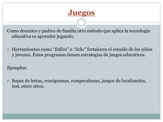 Juegos

Como docentes y padres de familia otro método que aplica la tecnología
  educativa es aprender jugando.

 Herramientas como “Edlim” o “Jclic” fortalecen el estudio de los niños
  y jóvenes. Éstos programas tienen estrategias de juegos educativos.

Ejemplos:

 Sopas de letras, crucigramas, rompecabezas, juegos de localización,
  test, entre otros.
 