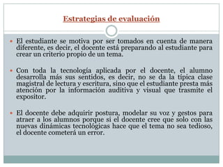 Estrategias de evaluación

 El estudiante se motiva por ser tomados en cuenta de manera
  diferente, es decir, el docente está preparando al estudiante para
  crear un criterio propio de un tema.

 Con toda la tecnología aplicada por el docente, el alumno
  desarrolla más sus sentidos, es decir, no se da la típica clase
  magistral de lectura y escritura, sino que el estudiante presta más
  atención por la información auditiva y visual que trasmite el
  expositor.

 El docente debe adquirir postura, modelar su voz y gestos para
  atraer a los alumnos porque si el docente cree que solo con las
  nuevas dinámicas tecnológicas hace que el tema no sea tedioso,
  el docente cometerá un error.
 