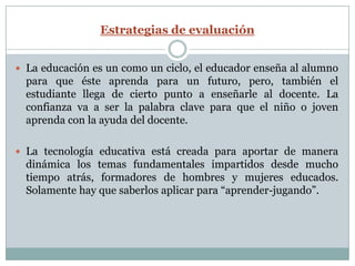 Estrategias de evaluación


 La educación es un como un ciclo, el educador enseña al alumno
  para que éste aprenda para un futuro, pero, también el
  estudiante llega de cierto punto a enseñarle al docente. La
  confianza va a ser la palabra clave para que el niño o joven
  aprenda con la ayuda del docente.

 La tecnología educativa está creada para aportar de manera
  dinámica los temas fundamentales impartidos desde mucho
  tiempo atrás, formadores de hombres y mujeres educados.
  Solamente hay que saberlos aplicar para “aprender-jugando”.
 