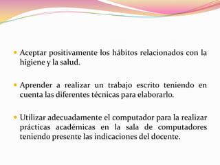 Aceptar positivamente los hábitos relacionados con la higiene y la salud.Aprender a realizar un trabajo escrito teniendo en cuenta las diferentes técnicas para elaborarlo.Utilizar adecuadamente el computador para la realizar prácticas académicas en la sala de computadores teniendo presente las indicaciones del docente.