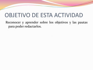 OBJETIVO DE ESTA ACTIVIDADReconocer y aprender sobre los objetivos y las pautas para poder redactarlos.