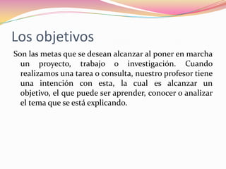 Los objetivosSon las metas que se desean alcanzar al poner en marcha un proyecto, trabajo o investigación. Cuando realizamos una tarea o consulta, nuestro profesor tiene una intención con esta, la cual es alcanzar un objetivo, el que puede ser aprender, conocer o analizar el tema que se está explicando.