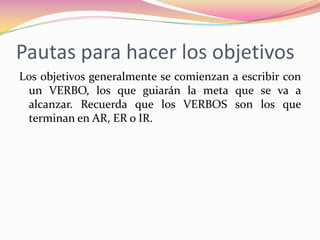 Pautas para hacer los objetivosLos objetivos generalmente se comienzan a escribir con un VERBO, los que guiarán la meta que se va a alcanzar. Recuerda que los VERBOS son los que terminan en AR, ER o IR.