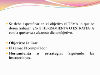 Se debe especificar en el objetivo el TEMA lo que se desea trabajar y/o la HERRAMIENTA O ESTRATEGIA con la que se va a alcanzar dicho objetivo.Objetivo: UtilizarEl tema: El computador.Herramienta o estrategia: Siguiendo las instrucciones.