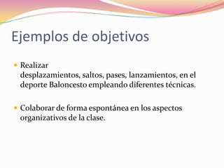 Ejemplos de objetivosRealizar desplazamientos, saltos, pases, lanzamientos, en el deporte Baloncesto empleando diferentes técnicas.Colaborar de forma espontánea en los aspectos organizativos de la clase.
