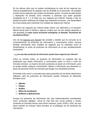 En los últimos años que he estado reciclándome en esto de los negocios por
internet probablemente he gastado más de 30.000€ en mi formación. He probado
muchos de los sistemas que venden los llamados “gurús”. A través de este tiempo
y dedicación he tomado como mentores a personas que están ganando
cantidades de 6, 7 y 8 cifras con sus negocios por internet, Gracias a ello he
podido encontrar dinámicas de trabajo que realmente funcionan, y he desarrollado
las mías propias para maximizar mis modelos de negocio por internet.

De hecho los negocios por internet están siendo una alternativa a la situación
laboral actual para mi familia y algunos amigos que me han estado apoyando y
han apostado por esta nueva economía emergente, la llamada “Economía de
los Nuevos Ricos”

Uno de los negocios por internet más rentable y estable que he conocido es la
comercialización de productos de información y conocimiento online. Aunque
también recomiendo otros modelos de negocios que he estudiado como el
DropShipping, la venta de productos de información es el que verdaderamente
recomiendo.

…y ¿con que tipo productos de información puedo hacer negocios por internet?

Cómo su nombre indica, un producto de información es cualquier tipo de
publicación que ofrece información y conocimiento sobre un tema o nicho de
mercado concreto. La mayoría de estos productos se basan en la formación, pero
se puede vender cualquier conocimiento, talento o información que demande un
grupo de personas (nicho de mercado) que tengan una necesidad concreta.

El formato más común y conocido para estos productos son los libros electrónicos
(eBooks), pero los productos de información pueden ofrecerse en diferentes
formatos como:

   •   eBooks
   •   Vídeos
   •   Audios
   •   Sitios de membresía
   •   Software y Aplicaciones

Aunque los productos de información han sido tradicionalmente considerados
como “productos digitales”, ahora es más fácil que nunca publicar y vender
contenido en formatos físicos como libros impresos, guías, DVDs y CDs, así que
ahora también se incluyen estos formatos en el paraguas de los productos de
información.
 