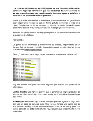 “La creación de productos de información es una fantástica oportunidad
para hacer negocios por internet que está al alcance de personas como tú,
ya que se pueden crear sobre casi cualquier tema que ayude a satisfacer o
solucionar los problemas de otras personas.”

Puede que estés pensado que la mayoría de la información que las gente busca
sobre algún tema concreto ya está de forma gratuita en internet, y estás en lo
cierto. Pero la mayoría de las personas no dispone de mucho tiempo libre para
pasar horas delante de su computadores para investigar y hacer búsquedas.

También influye que muchas de las páginas gratuitas no ofrecen información clara
o carecen de credibilidad.

Por Ejemplo:

La gente busca información y conocimiento de calidad, empaquetado en un
formato fácil de adquirir …y están dispuestos a pagar por ello. Aquí es donde
puedes hacer negocios por internet…

Bien, ¿Como puedo hacer negocios por internet con productos de información?




Hay tres formas principales de hacer negocios por internet con productos de
información:

Ventas Directas: Los ingresos pasivos que te generan tus propios productos de
información, libro electrónico, vídeo curso, audio, etc. Personalmente apuesto por
esta forma.

Marketing de Afiliación: Aquí puedes conseguir grandes ingresos a largo plazo
con sólo un poco de esfuerzo extra. Una vez que tengas una buena lista de
suscriptores a tu blog, puedes recomendarles productos de terceros y ganar una
jugosa comisión por cada venta referida. Hay productos que ofrecen hasta el 75%
e comisión.
 