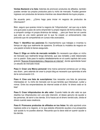 Ventas Backend a tu lista: Además de promover productos de afiliados, también
puedes vendar tus propios productos para tu nicho de mercado. Puedes generar
ingresos con productos de terceros mientras vas desarrollando los tuyos propios…

De acuerdo pero… ¿Cómo hago para iniciar mi negocio de productos de
información?

Bien, seguro que quieres iniciar tu negocio de “infoproductos”, así que voy a darte
una guía paso a paso de como emprender tu propio negocio de forma exitosa. Voy
a compartir contigo mi propia dinámica de trabajo, …pero por favor ten en cuenta
que esto es una visión general por lo que he creado un entrenamiento más
profundo que iré compartiendo en cursos más avanzados.

Paso 1: Identifica tus pasiones: Es importantísimo que trabajes e inviertas tu
tiempo en algo que realmente de apasione. Si enfocas tu modelos de negocio en
una pasión el éxito lo tienes asegurado.

Paso 2: Elige un nicho de mercado rentable: Es necesario que elijas un nicho
de mercado que realmente tenga demanda, que sea rentable y esté relacionado
con tu pasión. Este paso lo explico detalladamente en el cuarto capítulo del curso
gratuito “Nuevos Emprendedores y Negocios en internet”, donde aprenderás hacer
un estudio de mercado inicial.

Paso 3: Crear una Marca personal: Una marca personal comienza por un blog,
eso dicen.. pero además de crear tu propio blog es necesario que aprendas el arte
de la comunicación 2.0.

Paso 4: Crea una lista de suscriptores: Vas necesitar una lista de personas
interesadas en tu nicho de mercado con la que tendrás que interactuar, cuidar y
mimar. Entre los emprendedores de internet existe el dicho “el dinero está en la
lista”

Paso 5: Crear infoproductos de alto valor: Cuando hablo de alto valor es que
diseñes tus infoproductos con una sola intención, el deseo genuino de ayudar a
las personas, de servir a los demás. Si lo haces así el dinero vendrá solo, olvida el
dinero cuando seas creativo/a.

Paso 6: Promueve productos de afiliados en tus listas: No sólo aportará unos
ingresos extra a tu negocio, si no que estarás ofreciendo ayudas a tus prospectos
que quizás tu no puedes abarcar. Recuerda que la clave está en querer ayudar a
los demás.
 
