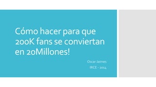 Cómo hacer para que
200K fans se conviertan
en 20Millones!
Oscar Jaimes
IRCE - 2014
 