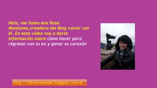 Hola, me llamo Ana Rosa
Montanez,creadora del Blog volver con
él. En este video voy a darte
información sobre cómo hacer para
regresar con tu ex y ganar su corazón
http://volverconelnet.blogspot.com.es
 