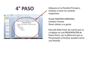 4° PASO Ubíquese en la Pantalla Principal y
empiece a hacer los cambios
respectivos.
Puede INSERTAR IMÁGENES,
Cambiar Fuentes
Poner colores a su gusto.
Para ello debe hacer de cuenta que va
a trabajar en una PRESENTACIÓN de
Power Point, con la diferencia que su
Presentación al finalizar quedará como
una Plantilla.
 