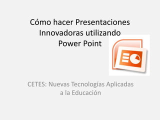 Cómo hacer Presentaciones
  Innovadoras utilizando
       Power Point



CETES: Nuevas Tecnologías Aplicadas
          a la Educación
 