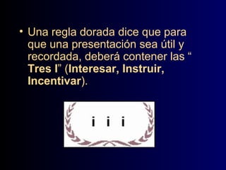• Una regla dorada dice que para
que una presentación sea útil y
recordada, deberá contener las “
Tres I” (Interesar, Instruir,
Incentivar).

 