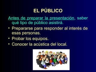 EL PÚBLICO
Antes de preparar la presentación, saber
qué tipo de público asistirá.
• Prepararse para responder al interés de
esas personas.
• Probar los equipos.
• Conocer la acústica del local.

 