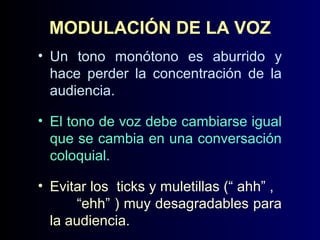 MODULACIÓN DE LA VOZ
• Un tono monótono es aburrido y
hace perder la concentración de la
audiencia.
• El tono de voz debe cambiarse igual
que se cambia en una conversación
coloquial.
• Evitar los ticks y muletillas (“ ahh” ,
“ehh” ) muy desagradables para
la audiencia.

 