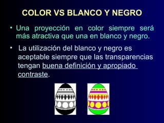 COLOR VS BLANCO Y NEGRO
• Una proyección en color siempre será
más atractiva que una en blanco y negro.
• La utilización del blanco y negro es
aceptable siempre que las transparencias
tengan buena definición y apropiado
contraste.

 