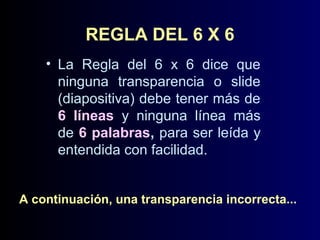 REGLA DEL 6 X 6
• La Regla del 6 x 6 dice que
ninguna transparencia o slide
(diapositiva) debe tener más de
6 líneas y ninguna línea más
de 6 palabras, para ser leída y
entendida con facilidad.
A continuación, una transparencia incorrecta...

 