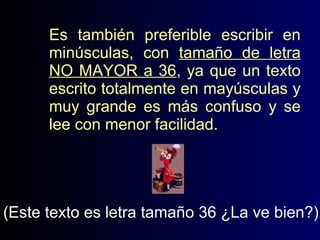 Es también preferible escribir en
minúsculas, con tamaño de letra
NO MAYOR a 36, ya que un texto
escrito totalmente en mayúsculas y
muy grande es más confuso y se
lee con menor facilidad.

(Este texto es letra tamaño 36 ¿La ve bien?)

 