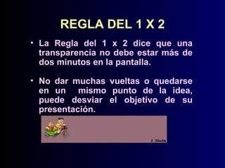 REGLA DEL 1 X 2
• La Regla del 1 x 2 dice que una
transparencia no debe estar más de
dos minutos en la pantalla.
• No dar muchas vueltas o quedarse
en un mismo punto de la idea,
puede desviar el objetivo de su
presentación.

 