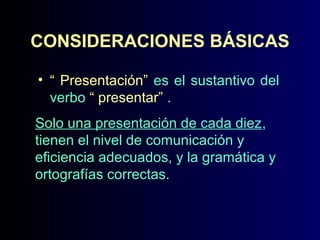 CONSIDERACIONES BÁSICAS
• “ Presentación” es el sustantivo del
verbo “ presentar” .
Solo una presentación de cada diez,
tienen el nivel de comunicación y
eficiencia adecuados, y la gramática y
ortografías correctas.

 