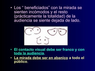 • Los “ beneficiados” con la mirada se
sienten incómodos y el resto
(prácticamente la totalidad) de la
audiencia se siente dejada de lado.

• El contacto visual debe ser franco y con
toda la audiencia.
• La mirada debe ser en abanico a todo el
público.

 