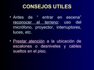CONSEJOS UTILES
• Antes de “ entrar en escena”
reconocer el terreno: uso del
micrófono, proyector, interruptores,
luces, etc.
• Prestar atención a la ubicación de
escalones o desniveles y cables
sueltos en el piso.

 