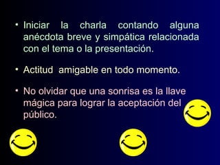 • Iniciar la charla contando alguna
anécdota breve y simpática relacionada
con el tema o la presentación.
• Actitud amigable en todo momento.
• No olvidar que una sonrisa es la llave
mágica para lograr la aceptación del
público.

 