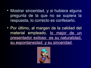• Mostrar sinceridad, y si hubiera alguna
pregunta de la que no se supiera la
respuesta, lo correcto es confesarlo.
• Por último, al margen de la calidad del
material empleado, lo mejor de un
presentador exitoso es su naturalidad,
su espontaneidad y su sinceridad.

 