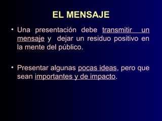 EL MENSAJE
• Una presentación debe transmitir un
mensaje y dejar un residuo positivo en
la mente del público.
• Presentar algunas pocas ideas, pero que
sean importantes y de impacto.

 