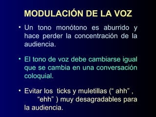 MODULACIÓN DE LA VOZ
• Un tono monótono es aburrido y
hace perder la concentración de la
audiencia.
• El tono de voz debe cambiarse igual
que se cambia en una conversación
coloquial.
• Evitar los ticks y muletillas (“ ahh” ,
“ehh” ) muy desagradables para
la audiencia.
 