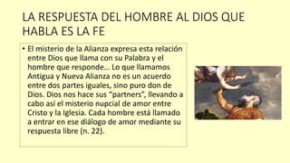 LA RESPUESTA DEL HOMBRE AL DIOS QUE
HABLA ES LA FE
• El misterio de la Alianza expresa esta relación
entre Dios que llama con su Palabra y el
hombre que responde… Lo que llamamos
Antigua y Nueva Alianza no es un acuerdo
entre dos partes iguales, sino puro don de
Dios. Dios nos hace sus “partners”, llevando a
cabo así el misterio nupcial de amor entre
Cristo y la Iglesia. Cada hombre está llamado
a entrar en ese diálogo de amor mediante su
respuesta libre (n. 22).
 