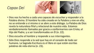 Capax Dei
• Dios nos ha hecho a cada uno capaces de escuchar y responder a la
Palabra divina. El hombre ha sido creado en la Palabra y vive en ella;
no se entiende a sí mismo si se abre a este diálogo. La Palabra de Dios
revela la naturaleza filial y relacional de nuestra vida. Estamos
verdaderamente llamados por gracia a conformarnos con Cristo, el
Hijo del Padre, y a ser transformados en Él (n. 22).
• Dios escucha al hombre y responde a sus interrogantes.
• Sólo Dios responde a la sed que hay en el corazón de todo ser
humano. La Sagrada Escritura es el libro en que están escritas
palabras de vida eterna (n. 23).
 