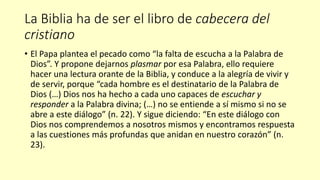La Biblia ha de ser el libro de cabecera del
cristiano
• El Papa plantea el pecado como “la falta de escucha a la Palabra de
Dios”. Y propone dejarnos plasmar por esa Palabra, ello requiere
hacer una lectura orante de la Biblia, y conduce a la alegría de vivir y
de servir, porque “cada hombre es el destinatario de la Palabra de
Dios (…) Dios nos ha hecho a cada uno capaces de escuchar y
responder a la Palabra divina; (…) no se entiende a sí mismo si no se
abre a este diálogo” (n. 22). Y sigue diciendo: “En este diálogo con
Dios nos comprendemos a nosotros mismos y encontramos respuesta
a las cuestiones más profundas que anidan en nuestro corazón” (n.
23).
 